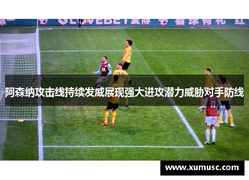 阿森纳攻击线持续发威展现强大进攻潜力威胁对手防线